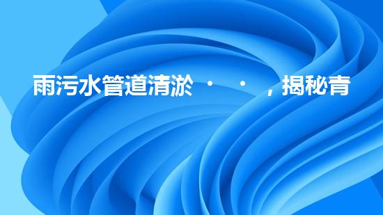 雨污水管道清淤，揭秘青島城市隱患之源！